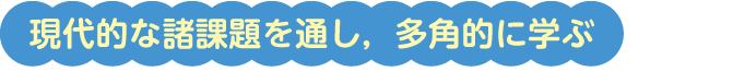 現代的な諸課題を通し，多角的に学ぶ