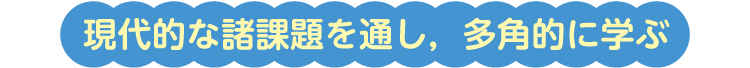 現代的な諸課題を通し，多角的に学ぶ