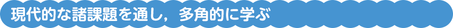 現代的な諸課題を通し，多角的に学ぶ