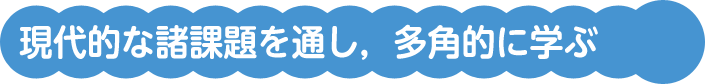 現代的な諸課題を通し，多角的に学ぶ