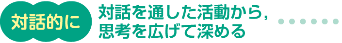 対話的に 対話を通した活動から，思考を広げて深める