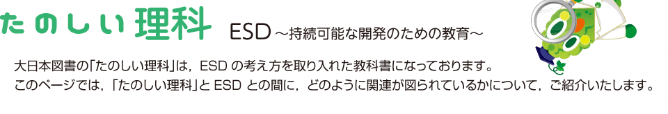 たのしい理科 ESD ～持続可能な開発のための教育～ 大日本図書の「たのしい理科」は，ESDの考え方を取り入れた教科書になっております。このページでは，「たのしい理科」とESD との間に，どのように関連が図られているかについて，ご紹介いたします。