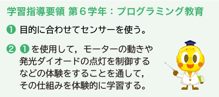 学習指導要領 第６学年：プログラミング教育 ❶目的に合わせてセンサーを使う。 ❷❶を使用して，モーターの動きや発光ダイオードの点灯を制御するなどの体験をすることを通して，その仕組みを体験的に学習する。
						