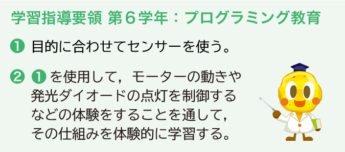学習指導要領 第6学年:プログラミング教育 ❶目的に合わせてセンサーを使う。 ❷❶を使用して,モーターの動きや発光ダイオードの点灯を制御するなどの体験をすることを通して,その仕組みを体験的に学習する。