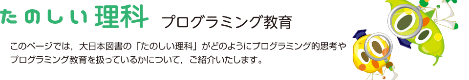 たのしい理科 プログラミング教育 このページでは，大日本図書の「たのしい理科」がどのようにプログラミング的思考やプログラミング教育を扱っているかについて，ご紹介いたします。