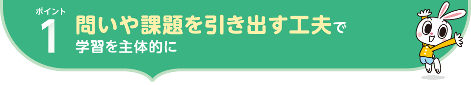 ポイント1.問いや課題を引き出す工夫で 学習を主体的に