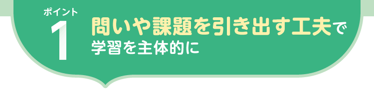 ポイント1.問いや課題を引き出す工夫で 学習を主体的に