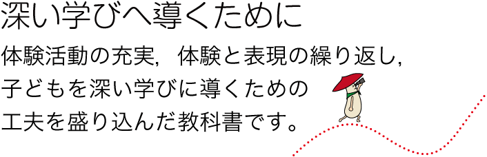 深い学びへ導くために　体験活動の充実，体験と表現の繰り返し，子どもを深い学びに導くための工夫を盛り込んだ教科書です。