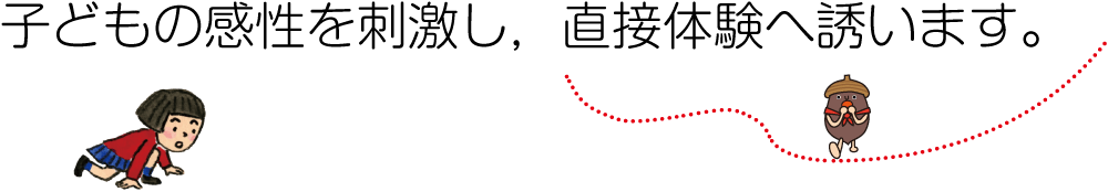 子どもの感性を刺激し，直接体験へ誘います。