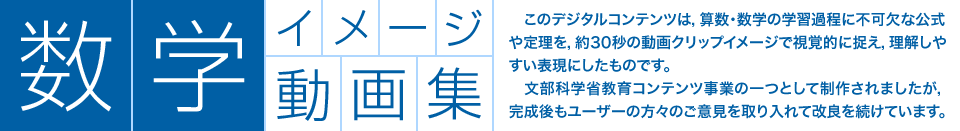 数学イメージ動画集：　このデジタルコンテンツは，算数・数学の学習過程に不可欠な公式や定理を，約30秒の動画クリップイメージで視覚的に捉え，理解しやすい表現にしたものです。文部科学省教育コンテンツ事業の一つとして制作されましたが，完成後もユーザーの方々のご意見を取り入れて改良を続けています。