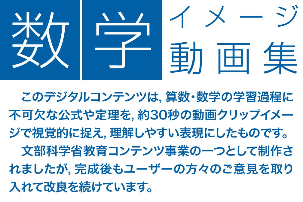 数学イメージ動画集：　このデジタルコンテンツは，算数・数学の学習過程に不可欠な公式や定理を，約30秒の動画クリップイメージで視覚的に捉え，理解しやすい表現にしたものです。文部科学省教育コンテンツ事業の一つとして制作されましたが，完成後もユーザーの方々のご意見を取り入れて改良を続けています。