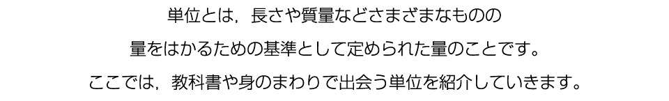 単位とは，長さや質量などさまざまなものの量をはかるための基準として定められた量のことです。ここでは，教科書や身のまわりで出会う単位を紹介していきます。