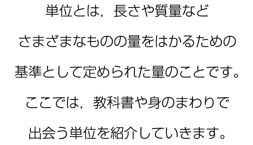 単位とは，長さや質量などさまざまなものの量をはかるための基準として定められた量のことです。ここでは，教科書や身のまわりで出会う単位を紹介していきます。